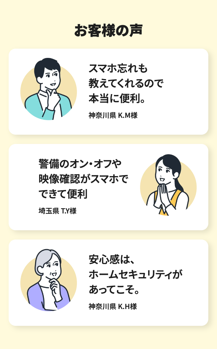 お客様の声
スマホ忘れも
教えてくれるので
本当に便利。
神奈川県 K.M様
警備のオン・オフや
映像確認がスマホで
できて便利
埼玉県 T.Y様
安心感は、
ホームセキュリティが
あってこそ。
神奈川県 K.H様