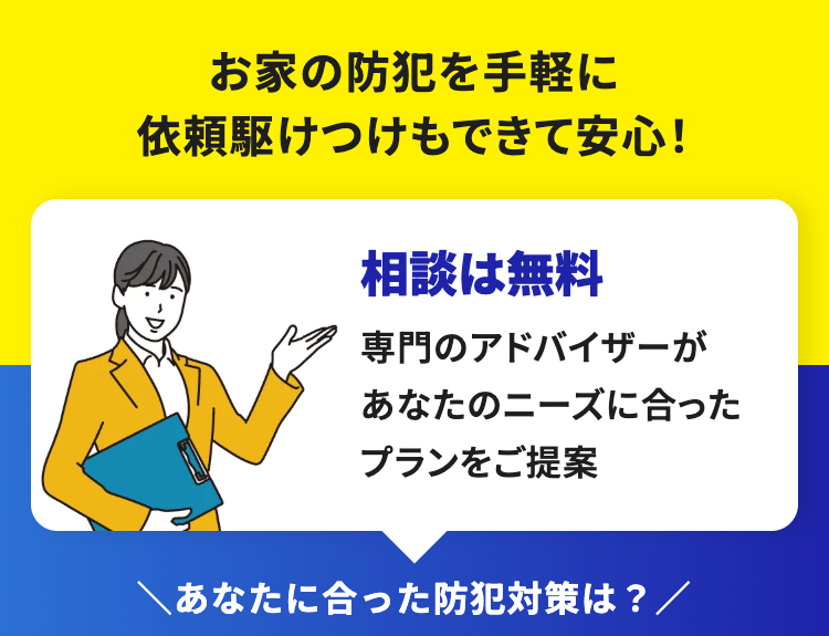 お家の防犯を手軽に
依頼駆けつけもできて安心!
相談は無料
専門のアドバイザーが
あなたのニーズに合った
プランをご提案
あなたに合った防犯対策は?/