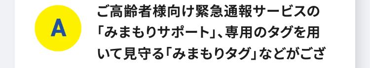 A
ご高齢者様向け緊急通報サービスの
「みまもりサポート」、専用のタグを用
いて見守る 「みまもりタグ」 などがござ