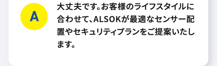 A
大丈夫です。お客様のライフスタイルに
合わせて、ALSOKが最適なセンサー配
置やセキュリティプランをご提案いたし
ます。