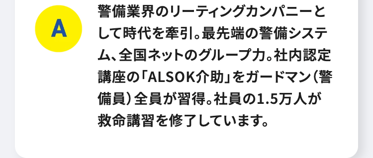 A
警備業界のリーティングカンパニーと
して時代を牽引。 最先端の警備システ
ム、全国ネットのグループカ。 社内認定
講座の 「ALSOK介助」 をガードマン (警
備員) 全員が習得。 社員の1.5万人が
救命講習を修了しています。