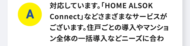A
対応しています。 「HOME ALSOK
Connect」などさまざまなサービスが
ございます。 住戸ごとの導入やマンショ
ン全体の一括導入などニーズに合わ